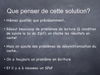 Que penser de cette solution?
   Mêmes qualités que précédemment...

   Résout beaucoup de problèmes de lecture (à condition
    de suivre la loi de Zipf): on stocke les résultats en
    cache!

   Mais on ajoute des problèmes de désynchronisation du
    cache...

   On a toujours un problème en écriture

   Et il y a à nouveau un SPoF
 