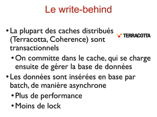 Le write-behind
 La plupart des caches distribués
  (Terracotta, Coherence) sont
  transactionnels
    On committe dans le cache, qui se charge

     ensuite de gérer la base de données
 Les données sont insérées en base par

  batch, de manière asynchrone
    Plus de performance

    Moins de lock
 