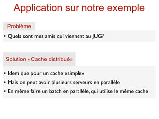 Application sur notre exemple
    Problème
   Quels sont mes amis qui viennent au JUG?



    Solution «Cache distribué»

   Idem que pour un cache «simple»
   Mais on peut avoir plusieurs serveurs en parallèle
   En même faire un batch en parallèle, qui utilise le même cache
 
