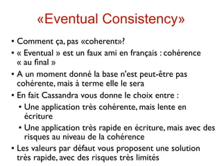 «Eventual Consistency»
 Comment ça, pas «coherent»?
 « Eventual » est un faux ami en français : cohérence

  « au ﬁnal »
 A un moment donné la base n'est peut-être pas

  cohérente, mais à terme elle le sera
 En fait Cassandra vous donne le choix entre :

    Une application très cohérente, mais lente en

     écriture
    Une application très rapide en écriture, mais avec des

     risques au niveau de la cohérence
 Les valeurs par défaut vous proposent une solution

  très rapide, avec des risques très limités
 