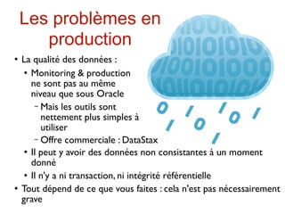Les problèmes en
       production
   La qualité des données :
      Monitoring & production

       ne sont pas au même
       niveau que sous Oracle
        − Mais les outils sont
          nettement plus simples à
          utiliser
        − Offre commerciale : DataStax
      Il peut y avoir des données non consistantes à un moment

       donné
      Il n'y a ni transaction, ni intégrité référentielle

   Tout dépend de ce que vous faites : cela n'est pas nécessairement
    grave
 