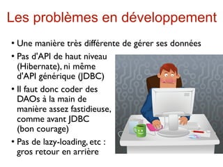Les problèmes en développement
 Une manière très différente de gérer ses données
 Pas d'API de haut niveau

  (Hibernate), ni même
  d'API générique (JDBC)
 Il faut donc coder des

  DAOs à la main de
  manière assez fastidieuse,
  comme avant JDBC
  (bon courage)
 Pas de lazy-loading, etc :

  gros retour en arrière
 