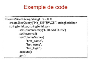 Exemple de code
ColumnSlice<String, String> result =
   createSliceQuery("MY_KEYSPACE ", stringSerializer,
   stringSerializer, stringSerializer)
          .setColumnFamily("UTILISATEURS")
          .setKey(email)
          .setColumnNames(
                 "ﬁrst_name",
                 "last_name",
                 "last_login")
          .execute()
          .get();
 