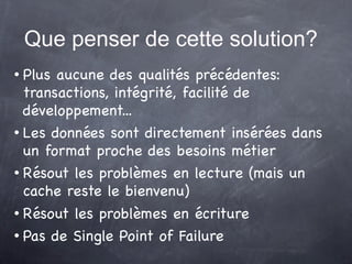 Que penser de cette solution?
 Plus aucune des qualités précédentes:
  transactions, intégrité, facilité de
  développement...
 Les données sont directement insérées dans


  un format proche des besoins métier
 Résout les problèmes en lecture (mais un


  cache reste le bienvenu)
 Résout les problèmes en écriture


 Pas de Single Point of Failure
 