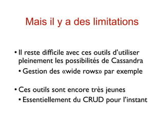 Mais il y a des limitations

   Il reste difﬁcile avec ces outils d’utiliser
    pleinement les possibilités de Cassandra
     Gestion des «wide rows» par exemple




   Ces outils sont encore très jeunes
     Essentiellement du CRUD pour l’instant
 
