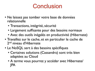 Conclusion
   Ne laissez pas tomber votre base de données
    relationnelle
      Transactions, intégrité, sécurité

      Largement sufﬁsante pour des besoins normaux

      Avec des outils inégalés en productivité (Hibernate)

   Travaillez sur le cache, et en particulier le cache de
    2 nd niveau d'Hibernate

   Le NoSQL sert à des besoins spéciﬁques
      Certaines solutions (Cassandra) sont très bien

       adaptées au Cloud
      A terme vous pourrez y accéder avec Hibernate/

       JPA
 