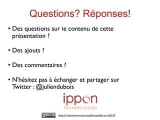 Questions? Réponses!
   Des questions sur le contenu de cette
    présentation ?

   Des ajouts ?

   Des commentaires ?

   N'hésitez pas à échanger et partager sur
    Twitter : @juliendubois



                     http://creativecommons.org/licenses/by-nc-nd/3.0/
 
