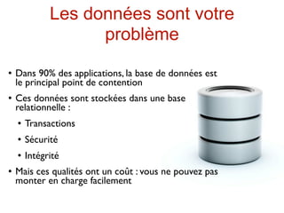 Les données sont votre
                    problème
   Dans 90% des applications, la base de données est
    le principal point de contention
   Ces données sont stockées dans une base
    relationnelle :
       Transactions
       Sécurité
       Intégrité
   Mais ces qualités ont un coût : vous ne pouvez pas
    monter en charge facilement
 