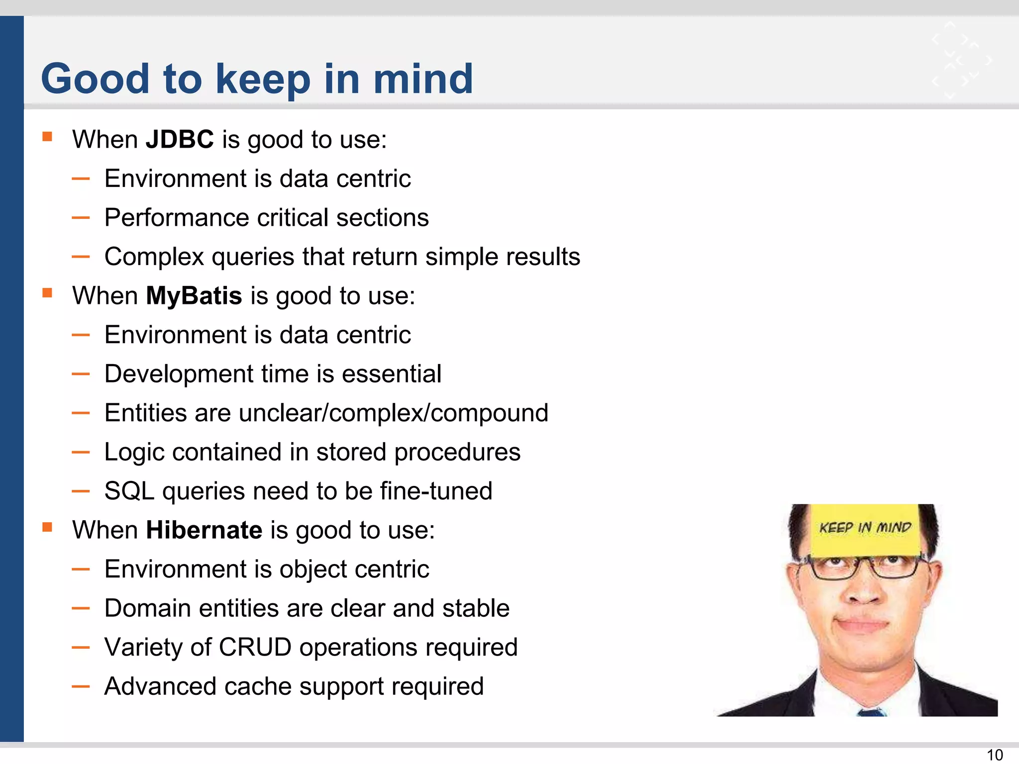10
Good to keep in mind
 When JDBC is good to use:
– Environment is data centric
– Performance critical sections
– Complex queries that return simple results
 When MyBatis is good to use:
– Environment is data centric
– Development time is essential
– Entities are unclear/complex/compound
– Logic contained in stored procedures
– SQL queries need to be fine-tuned
 When Hibernate is good to use:
– Environment is object centric
– Domain entities are clear and stable
– Variety of CRUD operations required
– Advanced cache support required
 