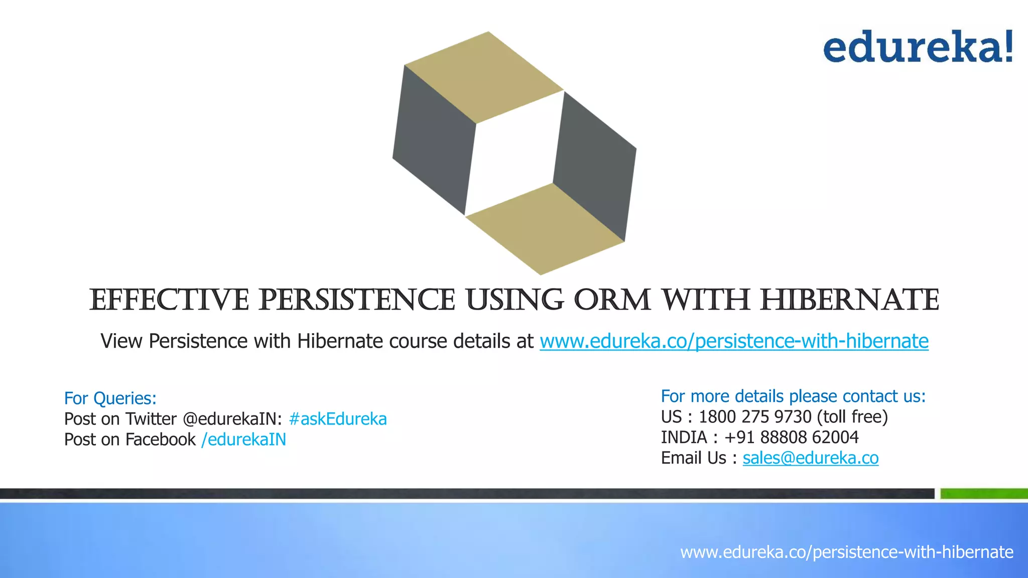 www.edureka.co/persistence-with-hibernate
Effective Persistence Using ORM with Hibernate
View Persistence with Hibernate course details at www.edureka.co/persistence-with-hibernate
For Queries:
Post on Twitter @edurekaIN: #askEdureka
Post on Facebook /edurekaIN
For more details please contact us:
US : 1800 275 9730 (toll free)
INDIA : +91 88808 62004
Email Us : sales@edureka.co
 