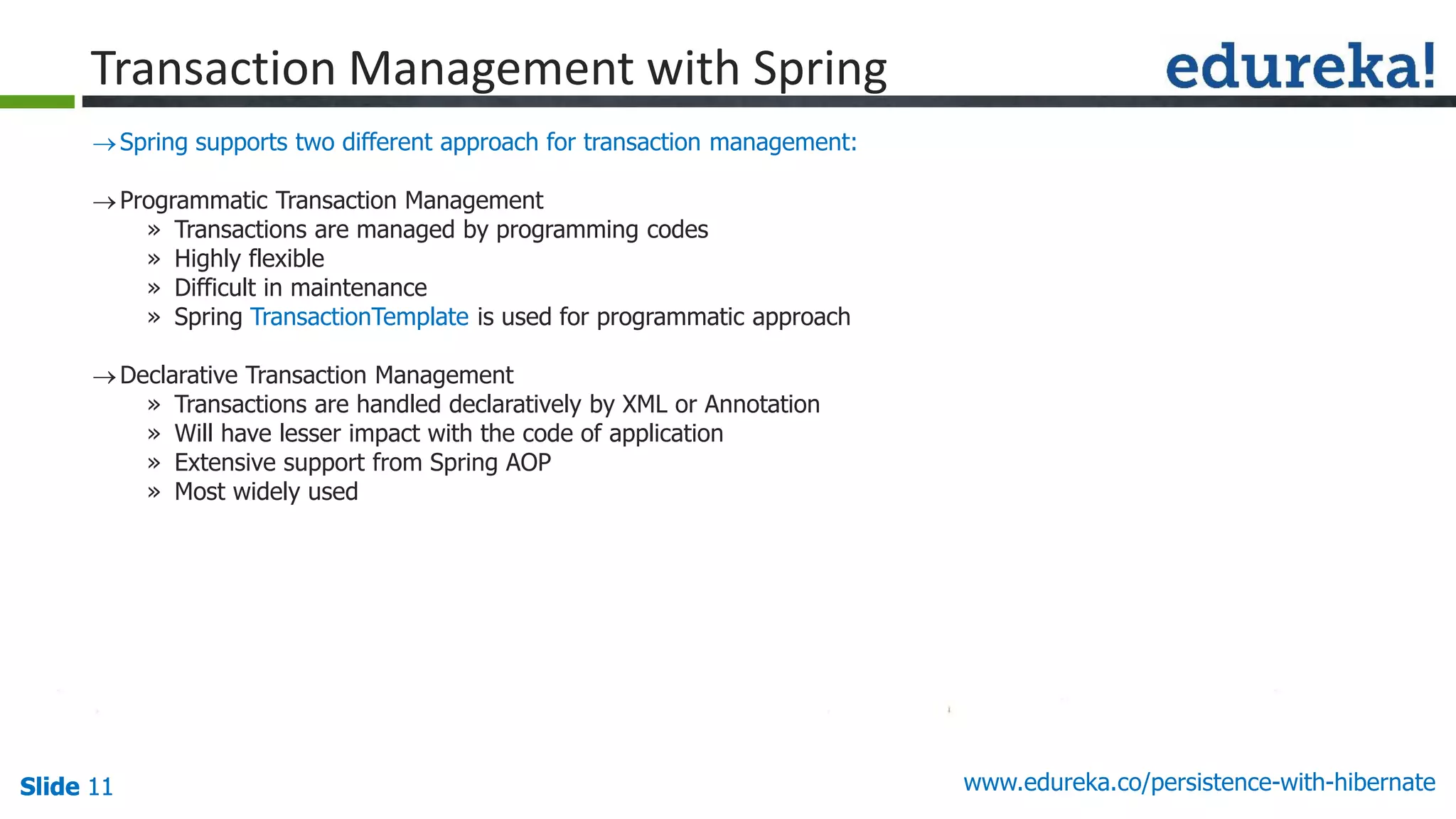 Slide 11Slide 11Slide 11 www.edureka.co/persistence-with-hibernate
Spring supports two different approach for transaction management:
Programmatic Transaction Management
» Transactions are managed by programming codes
» Highly flexible
» Difficult in maintenance
» Spring TransactionTemplate is used for programmatic approach
Declarative Transaction Management
» Transactions are handled declaratively by XML or Annotation
» Will have lesser impact with the code of application
» Extensive support from Spring AOP
» Most widely used
Transaction Management with Spring
 
