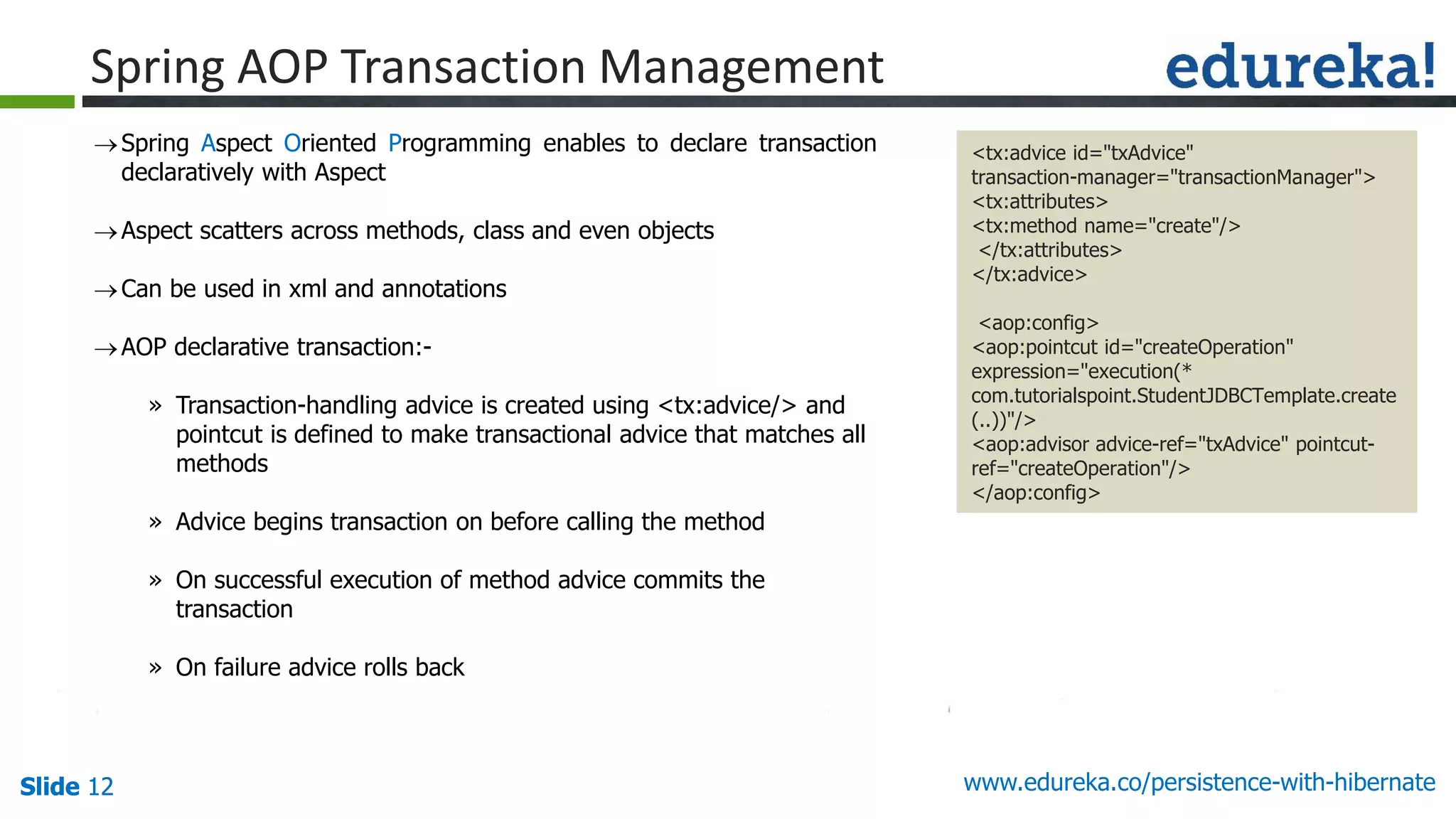 Slide 12Slide 12Slide 12 www.edureka.co/persistence-with-hibernate
Spring Aspect Oriented Programming enables to declare transaction
declaratively with Aspect
Aspect scatters across methods, class and even objects
Can be used in xml and annotations
AOP declarative transaction:-
» Transaction-handling advice is created using <tx:advice/> and
pointcut is defined to make transactional advice that matches all
methods
» Advice begins transaction on before calling the method
» On successful execution of method advice commits the
transaction
» On failure advice rolls back
Spring AOP Transaction Management
<tx:advice id="txAdvice"
transaction-manager="transactionManager">
<tx:attributes>
<tx:method name="create"/>
</tx:attributes>
</tx:advice>
<aop:config>
<aop:pointcut id="createOperation"
expression="execution(*
com.tutorialspoint.StudentJDBCTemplate.create
(..))"/>
<aop:advisor advice-ref="txAdvice" pointcut-
ref="createOperation"/>
</aop:config>
 