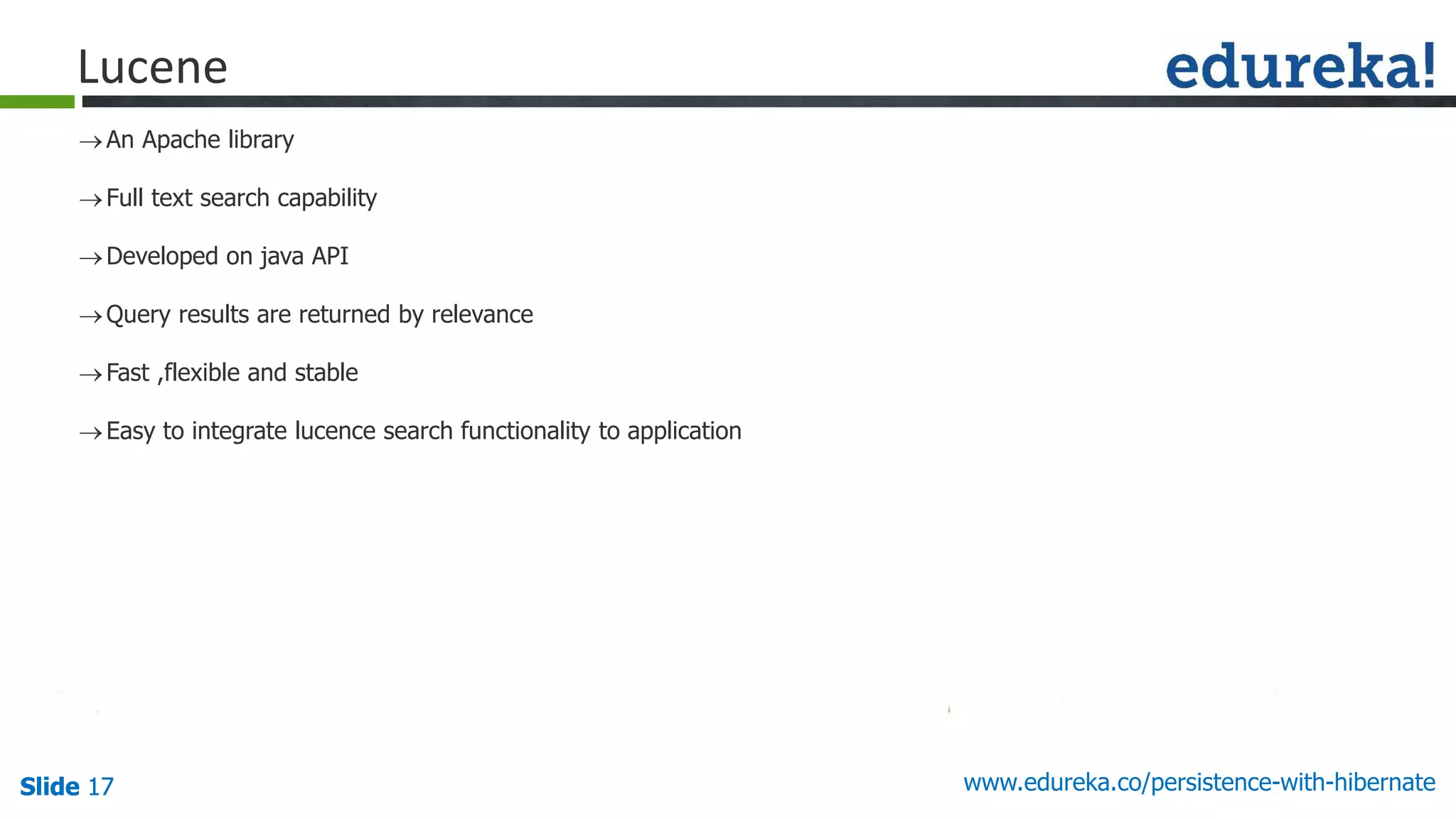 Slide 17Slide 17Slide 17 www.edureka.co/persistence-with-hibernate
An Apache library
Full text search capability
Developed on java API
Query results are returned by relevance
Fast ,flexible and stable
Easy to integrate lucence search functionality to application
Lucene
 