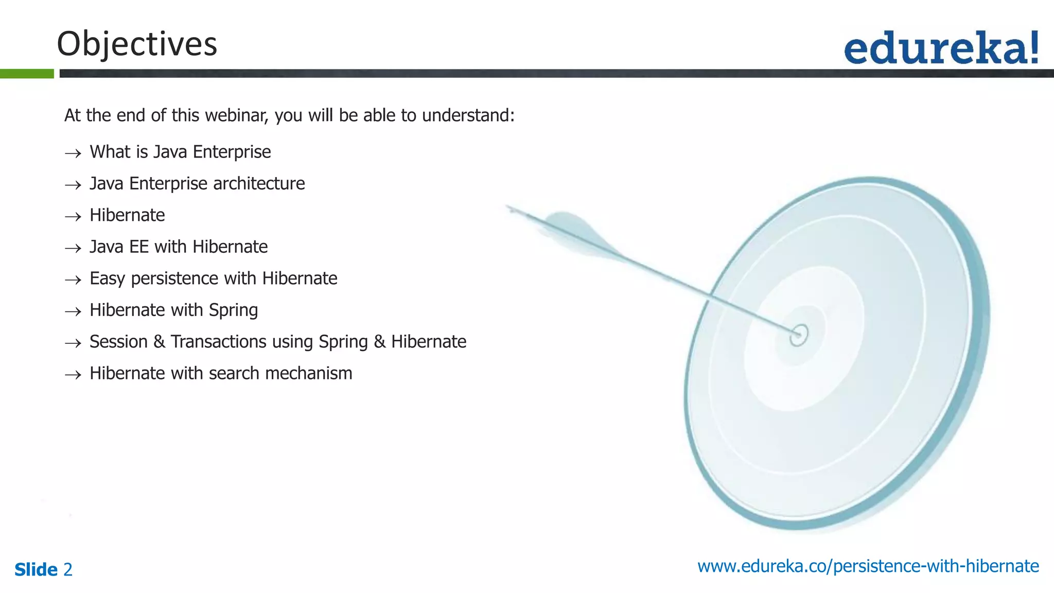 Slide 2 www.edureka.co/persistence-with-hibernate
At the end of this webinar, you will be able to understand:
Objectives
 What is Java Enterprise
 Java Enterprise architecture
 Hibernate
 Java EE with Hibernate
 Easy persistence with Hibernate
 Hibernate with Spring
 Session & Transactions using Spring & Hibernate
 Hibernate with search mechanism
 