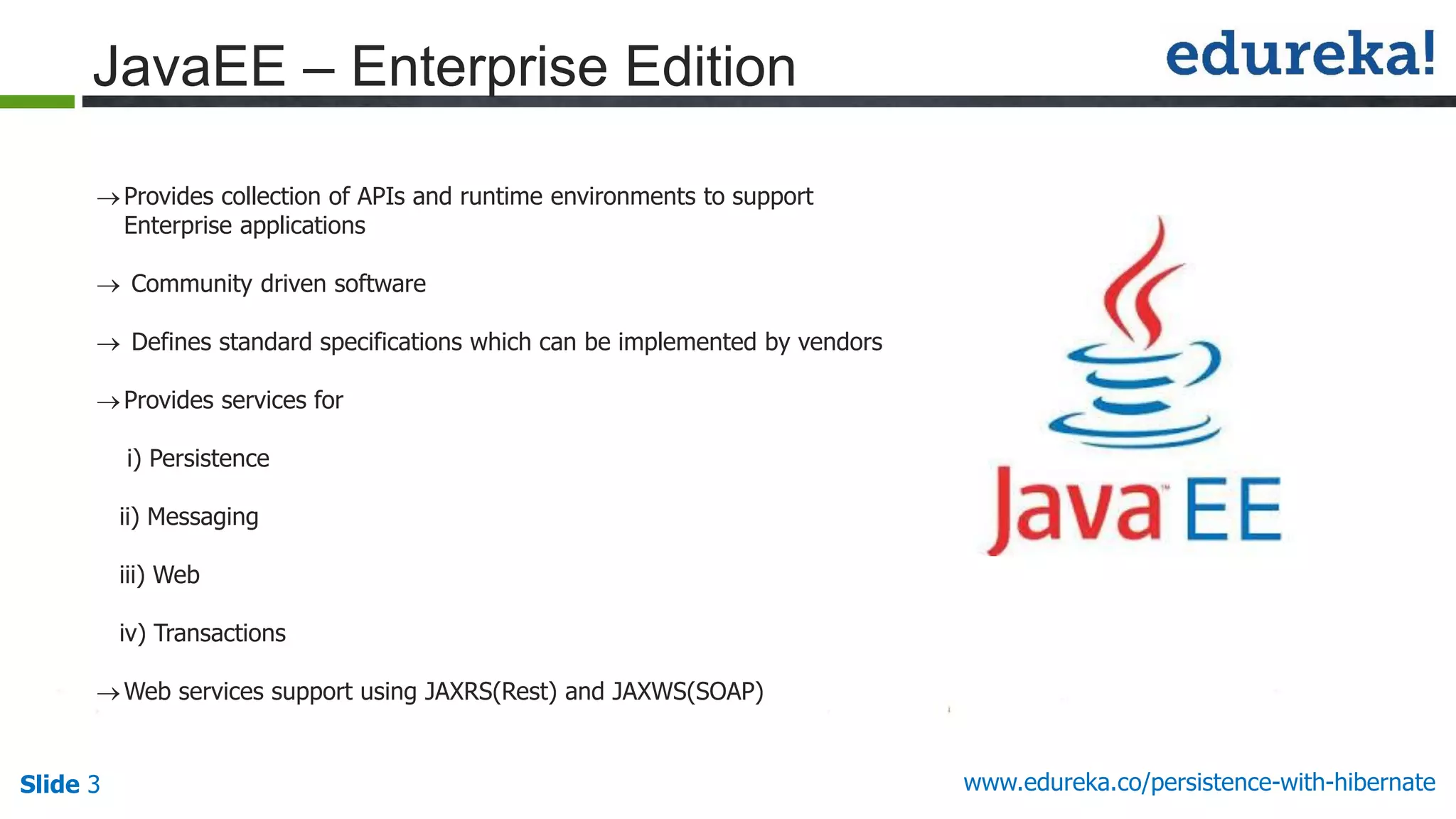 Slide 3 www.edureka.co/persistence-with-hibernate
JavaEE – Enterprise Edition
Provides collection of APIs and runtime environments to support
Enterprise applications
 Community driven software
 Defines standard specifications which can be implemented by vendors
Provides services for
i) Persistence
ii) Messaging
iii) Web
iv) Transactions
Web services support using JAXRS(Rest) and JAXWS(SOAP)
 