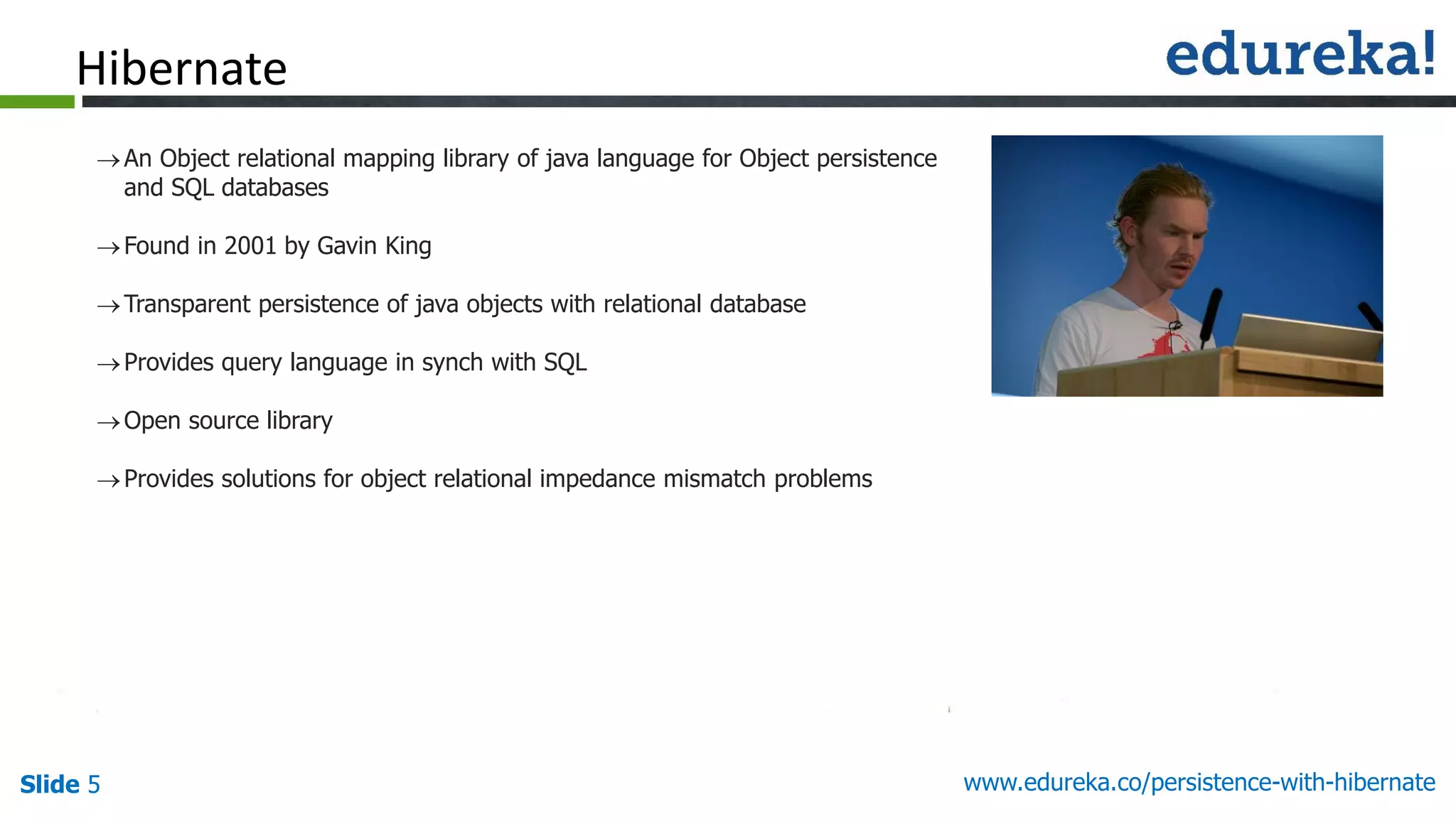 Slide 5 www.edureka.co/persistence-with-hibernate
An Object relational mapping library of java language for Object persistence
and SQL databases
Found in 2001 by Gavin King
Transparent persistence of java objects with relational database
Provides query language in synch with SQL
Open source library
Provides solutions for object relational impedance mismatch problems
Hibernate
 