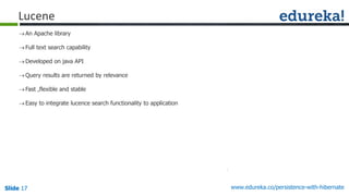 Slide 17Slide 17Slide 17 www.edureka.co/persistence-with-hibernate
An Apache library
Full text search capability
Developed on java API
Query results are returned by relevance
Fast ,flexible and stable
Easy to integrate lucence search functionality to application
Lucene
 