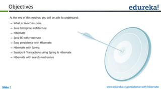 Slide 2 www.edureka.co/persistence-with-hibernate
At the end of this webinar, you will be able to understand:
Objectives
 What is Java Enterprise
 Java Enterprise architecture
 Hibernate
 Java EE with Hibernate
 Easy persistence with Hibernate
 Hibernate with Spring
 Session & Transactions using Spring & Hibernate
 Hibernate with search mechanism
 