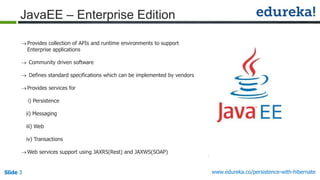 Slide 3 www.edureka.co/persistence-with-hibernate
JavaEE – Enterprise Edition
Provides collection of APIs and runtime environments to support
Enterprise applications
 Community driven software
 Defines standard specifications which can be implemented by vendors
Provides services for
i) Persistence
ii) Messaging
iii) Web
iv) Transactions
Web services support using JAXRS(Rest) and JAXWS(SOAP)
 