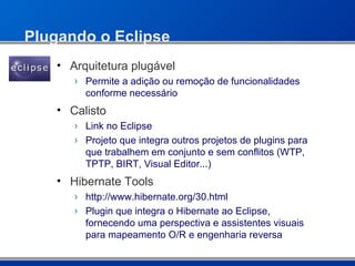 Plugando o Eclipse Arquitetura plugável Permite a adição ou remoção de funcionalidades conforme necessário Calisto Link no Eclipse Projeto que integra outros projetos de plugins para que trabalhem em conjunto e sem conflitos (WTP, TPTP, BIRT, Visual Editor...) Hibernate Tools http://www.hibernate.org/30.html Plugin que integra o Hibernate ao Eclipse, fornecendo uma perspectiva e assistentes visuais para mapeamento O/R e engenharia reversa 