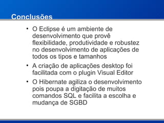 Conclusões O Eclipse é um ambiente de desenvolvimento que provê flexibilidade, produtividade e robustez no desenvolvimento de aplicações de todos os tipos e tamanhos A criação de aplicações desktop foi facilitada com o plugin Visual Editor O Hibernate agiliza o desenvolvimento pois poupa a digitação de muitos comandos SQL e facilita a escolha e mudança de SGBD 