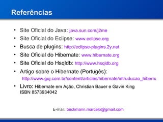 Referências Site Oficial do Java:  java.sun.com/j2me Site Oficial do Eclipse:  www.eclipse.org Busca de plugins:  http://eclipse-plugins.2y.net Site Oficial do Hibernate:  www.hibernate.org Site Oficial do Hsqldb:  http://www.hsqldb.org Artigo sobre o Hibernate (Portugês): http://www.guj.com.br/content/articles/hibernate/intruducao_hibernate3_guj.pdf Livro:  Hibernate em Ação, Christian Bauer e Gavin King  ISBN  8573934042 E-mail:  beckmann . marcelo @ gmail .com 