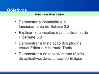Objetivos Demonstar a instalação e o funcionamento do Eclipse 3.2  Explicar os conceitos e as facilidades do Hibernate 3.0 Demonstrar a Instalação dos plugins Visual Editor e Hibernate Tools Demonstrar o desenvolvimento rápido de aplicativos Java utilizando Eclipse Palestra de Nível Básico 