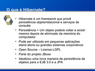 O que é Hibernate? Hibernate é um framework que provê persistência objeto/relacional e serviços de consulta Persistência = Um objeto poderá voltar a existir mesmo depois de eliminado da memória do computador Pode ser utilizado em pequenas aplicações stand alone ou grandes sistemas corporativos Open Source – Licensa LGPL Parte do projeto JBoss Idealizou uma nova maneira de persistência de objetos para o EJB 3.0 e a JPA 