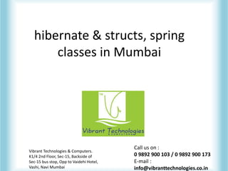hibernate & structs, spring
classes in Mumbai
Vibrant Technologies & Computers.
K1/4 2nd Floor, Sec-15, Backside of
Sec-15 bus stop, Opp to Vaidehi Hotel,
Vashi, Navi Mumbai
Call us on :
0 9892 900 103 / 0 9892 900 173
E-mail :
info@vibranttechnologies.co.in
 