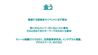 会う
関連する勉強会やイベントにまず参加
特に中心メンバーがいるところに参加
そのとき出てきたキーワードのものにも参加
ティール組織だけではなく、自然経営研究会、インテグラル理論、
プロセスワーク、NVCなど
 