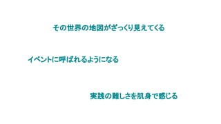 その世界の地図がざっくり見えてくる
イベントに呼ばれるようになる
実践の難しさを肌身で感じる
 