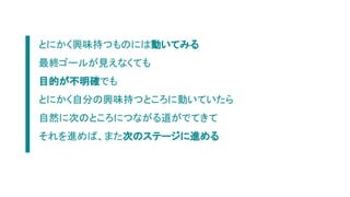 とにかく興味持つものには動いてみる
最終ゴールが見えなくても
目的が不明確でも
とにかく自分の興味持つところに動いていたら
自然に次のところにつながる道がでてきて
それを進めば、また次のステージに進める
 
