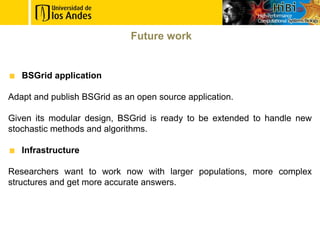Future work


   BSGrid application

Adapt and publish BSGrid as an open source application.

Given its modular design, BSGrid is ready to be extended to handle new
stochastic methods and algorithms.

   Infrastructure

Researchers want to work now with larger populations, more complex
structures and get more accurate answers.
 