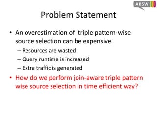Problem Statement
• An overestimation of triple pattern-wise
source selection can be expensive
– Resources are wasted
– Query runtime is increased
– Extra traffic is generated
• How do we perform join-aware triple pattern
wise source selection in time efficient way?
 