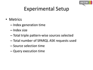 Experimental Setup
• Benchmark
– FedBench
– Real-world datasets collection
– Real queries showing typical request
– Used all of the 25 queries
• HiBISCuS Extensions
– FedX 2.0
– DARQ
– SPLENDID
• We also included ANAPSID (version of 12/2013)
without HiBISCus extension
 