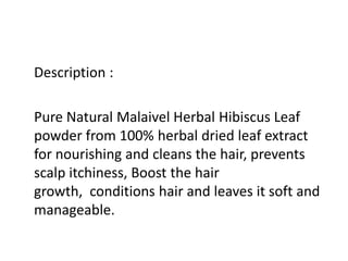 Description :
Pure Natural Malaivel Herbal Hibiscus Leaf
powder from 100% herbal dried leaf extract
for nourishing and cleans the hair, prevents
scalp itchiness, Boost the hair
growth, conditions hair and leaves it soft and
manageable.
 