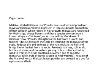 Page content :
Malaivel Herbal Hibiscus Leaf Powder is a sun dried and powdered
leaves of Hibiscus. Vitamin C present in Hibiscus boosts production
of hair collagen which results in hair growth. Hibiscus are renowned
for their large, showy flowers and those species are commonly
known simply as "hibiscus", or as rose mallow. Goodness of
Hibiscus Flower Powder strengthens the hair from its roots and
follicles Hibiscus hydrates the scalp by retaining the moisture of the
scalp. Reduces dry and dullness of the hair, revitize the hair and
brings life to the hair from its roots. Prevents hair loss, split ends,
brittles, dryness, and premature greying. Hibiscus leaf extract is
used to treat menstrual problems in women and to regulate
menstrual cycle. Pulp of leaves is used to heal wounds. The juice of
the Malaivel Herbal Hibiscus leaves powder can be used as a dye for
eyebrows and hair.
 