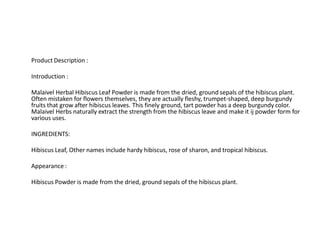 Product Description :
Introduction :
Malaivel Herbal Hibiscus Leaf Powder is made from the dried, ground sepals of the hibiscus plant.
Often mistaken for flowers themselves, they are actually fleshy, trumpet-shaped, deep burgundy
fruits that grow after hibiscus leaves. This finely ground, tart powder has a deep burgundy color.
Malaivel Herbs naturally extract the strength from the hibiscus leave and make it ij powder form for
various uses.
INGREDIENTS:
Hibiscus Leaf, Other names include hardy hibiscus, rose of sharon, and tropical hibiscus.
Appearance :
Hibiscus Powder is made from the dried, ground sepals of the hibiscus plant.
 