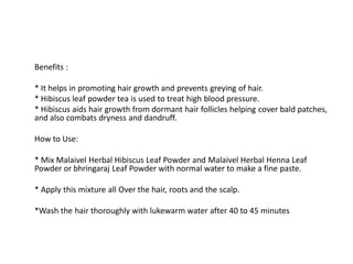 Benefits :
* It helps in promoting hair growth and prevents greying of hair.
* Hibiscus leaf powder tea is used to treat high blood pressure.
* Hibiscus aids hair growth from dormant hair follicles helping cover bald patches,
and also combats dryness and dandruff.
How to Use:
* Mix Malaivel Herbal Hibiscus Leaf Powder and Malaivel Herbal Henna Leaf
Powder or bhringaraj Leaf Powder with normal water to make a fine paste.
* Apply this mixture all Over the hair, roots and the scalp.
*Wash the hair thoroughly with lukewarm water after 40 to 45 minutes
 