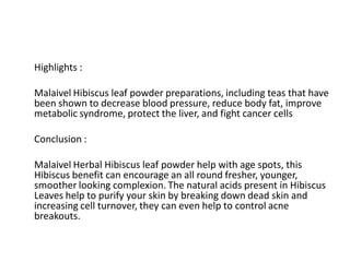 Highlights :
Malaivel Hibiscus leaf powder preparations, including teas that have
been shown to decrease blood pressure, reduce body fat, improve
metabolic syndrome, protect the liver, and fight cancer cells
Conclusion :
Malaivel Herbal Hibiscus leaf powder help with age spots, this
Hibiscus benefit can encourage an all round fresher, younger,
smoother looking complexion. The natural acids present in Hibiscus
Leaves help to purify your skin by breaking down dead skin and
increasing cell turnover, they can even help to control acne
breakouts.
 