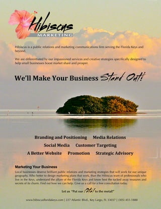 Hibiscus is a public relations and marketing communications ﬁrm serving the Florida Keys and
beyond.

We are differentiated by our impassioned services and creative strategies speciﬁcally designed to
help small businesses boost market share and prosper.




We’ll	
  Make	
  Your	
  Business	
                                           S tand Out!



                 Branding	
  and	
  Positioning	
  	
  	
  	
  	
  	
  Media	
  Relations
                         Social	
  Media	
  	
  	
  	
  	
  	
  Customer	
  Targeting
          A	
  Better	
  Website	
  	
  	
  	
  	
  	
  Promotion	
  	
  	
  	
  	
  	
  Strategic	
  Advisory


Marketing Your Business
Local businesses deserve brilliant public relations and marketing strategies that will work for our unique
geography. Who better to design marketing plans that work, than the Hibiscus team of professionals who
live in the Keys, understand the allure of the Florida Keys and know best the tucked away treasures and
secrets of its charm. Find out how we can help. Give us a call for a free consultation today.

                                          Let us “Put our       Petal      to your metal!”

HIBISCUSFLORIDAKEYS.COM
                                                                                         1
        www.hibiscusfloridakeys.com | 227 Atlantic Blvd., Key Largo, FL 33037 | (305) 451-1888
 