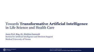 Section for Artificial Intelligence and Decision Support, Medical University of Vienna
Assoc.Prof. Dr. Matthias Samwald
1
Towards Transformative Artificial Intelligence
in Life Science and Health Care
Assoc.Prof. Mag. Dr. Matthias Samwald
Section for Artificial Intelligence and Decision Support
Medical University of Vienna
 