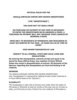 OFFICIAL RULES FOR THE

     Hibbing CHRYSLER CENTER JEEP HOODIE SWEEPSTAKES

                        (THE "SWEEPSTAKES")

                  YOU HAVE NOT YET WON A PRIZE

   NO PURCHASE OR PAYMENT OF ANY KIND IS NECESSARY
   TO ENTER THE SWEEPSTAKES OR BE AWARDED A PRIZE. A
PURCHASE OR PAYMENT WILL NOT INCREASE YOUR CHANCES OF
                   WINNING A PRIZE

OPEN ONLY TO RESIDENTS OF MINNESOTA AND WISCONSIN AT
LEAST SIX MONTHS OF THE YEAR , 18 YEARS OLD AS OF TIME OF
                         ENTRY

                 VOID WHERE PROHIBITED BY LAW

    SUBJECT TO ALL FEDERAL, STATE AND LOCAL LAWS AND
                           REGULATIONS
By entering this Sweepstakes, entrants accept and agree to be
bound by these Official  Rules. Any violation of these Official
Rules may result in disqualification of entrant. All decisions of the
Sponsor regarding this Sweepstakes are final and binding in all
respects.

SPONSOR
The Hibbing CHRYSLER CENTER JEEP HOODIE SWEEPSTAKES
(the "Sweepstakes") is sponsored by Hibbing Chrysler Center (referred to
in these Official Rules as the "Sponsor").

ELIGIBILITY
The Sweepstakes is open only to persons who reside within the states of
Minnesota or Wisconsin at least six months of the year and are 18 years or
older, as of the time of entry. Entries from non-residents of Minnesota or
 