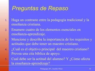 Preguntas de Repaso Haga un contraste entre la pedagogía tradicional y la enseñanza cristiana. Enumere cuatro de los elementos esenciales en enseñanza-aprendizaje. Mencione y describa la importancia de los requisitos y actitudes que debe tener un maestro cristiano. ¿Cuál es el objetivo principal  del maestro cristiano? Provea una cita bíblica de apoyo. Cual debe ser la actitud del alumno? Y ¿Cómo afecta la enseñanza-aprendizaje? 