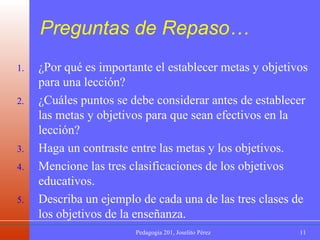 Preguntas de Repaso… ¿Por qué es importante el establecer metas y objetivos para una lección? ¿Cuáles puntos se debe considerar antes de establecer las metas y objetivos para que sean efectivos en la lección? Haga un contraste entre las metas y los objetivos. Mencione las tres clasificaciones de los objetivos educativos. Describa un ejemplo de cada una de las tres clases de los objetivos de la enseñanza. 