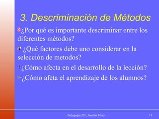 3.  Descriminación  de Métodos ¿Por qué es importante descriminar entre los diferentes métodos? ¿Qué factores debe uno considerar en la selección de metodos? ¿Cómo afecta en el desarrollo de la lección? ¿Cómo afeta el aprendizaje de los alumnos? 