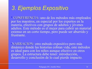CONFERENCIA : uno de los métodos más empleados por los maestros, en especial por los expertos en la materia, efectivos con grupos de adultos y jóvenes adultos. Este método es el mejor para cubrir un material extenso en un corto tiempo, pero puede ser aburrido y frustrante. NARRACION : otro método expositivo pero más dinámico donde las historias cobran vida, este métodos es ideal para con los niños aunque efectivo en otros grupos. La estructura debe tener: introducción, desarrollo y conclusión de lo cual pierde impacto. 3. Ejemplos Expositivo 