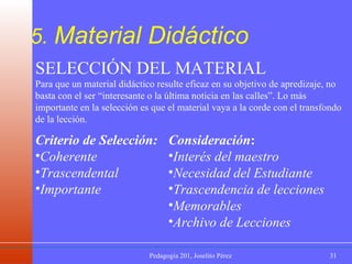 5.  Material Didáctico SELECCIÓN DEL MATERIAL Para que un material didáctico resulte eficaz en su objetivo de apredizaje, no basta con el ser “interesante o la última noticia en las calles”. Lo más importante en la selección es que el material vaya a la corde con el transfondo de la lección. Criterio de Selección: Coherente   Trascendental   Importante Consideración : Interés del maestro  Necesidad del Estudiante   Trascendencia de lecciones   Memorables   Archivo de Lecciones 