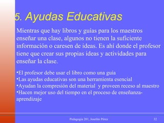 5.  Ayudas Educativas Mientras que hay libros y guías para los maestros enseñar una clase, algunos no tienen la suficiente información o caresen de ideas. Es ahí donde el profesor tiene que crear sus propias ideas y actividades para enseñar la clase. El profesor debe usar el libro como una guía Las ayudas educativas son una herramienta esencial   Ayudan la compresión del material  y proveen receso al maestro Hacen mejor uso del tiempo en el proceso de enseñanza-aprendizaje   