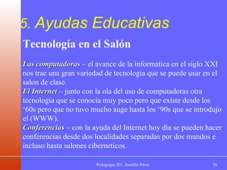 5.  Ayudas Educativas Tecnología en el Salón Las computadoras  – el avance de la informatica en el siglo XXI nos trae una gran variedad de tecnologia que se puede usar en el salon de clase.  El Internet  – junto con la ola del uso de computadoras otra tecnologia que se conocía muy poco pero que existe desde los ‘60s pero que no tuvo mucho auge hasta los ‘90s que se introdujo el (WWW).  Conferencias  – con la ayuda del Internet hoy día se pueden hacer conferencias desde dos localidades separadas por dos mundos e incluso hasta salones ciberneticos. 
